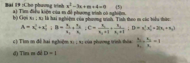 Cho phương trình x^2-3x+m+4=0 (5) 
a) Tìm điều kiện của m đề phương trình có nghiệm. 
b) Gọi x_1; x_2 là hai nghiệm của phương trình. Tính theo m các biểu thức:
A=x_1^(2+x_2^2; B=frac x_1)x_2+frac x_2x_1; C=frac x_1x_2+1+frac x_2x_1+1; D=x_1^(2x_2^2+2(x_1)+x_2)
c) Tìm m đề hai nghiệm x_1; x_2 của phương trình thỏa: frac x_1x_2+frac x_2x_1=1
d) Tìm m đề D=1