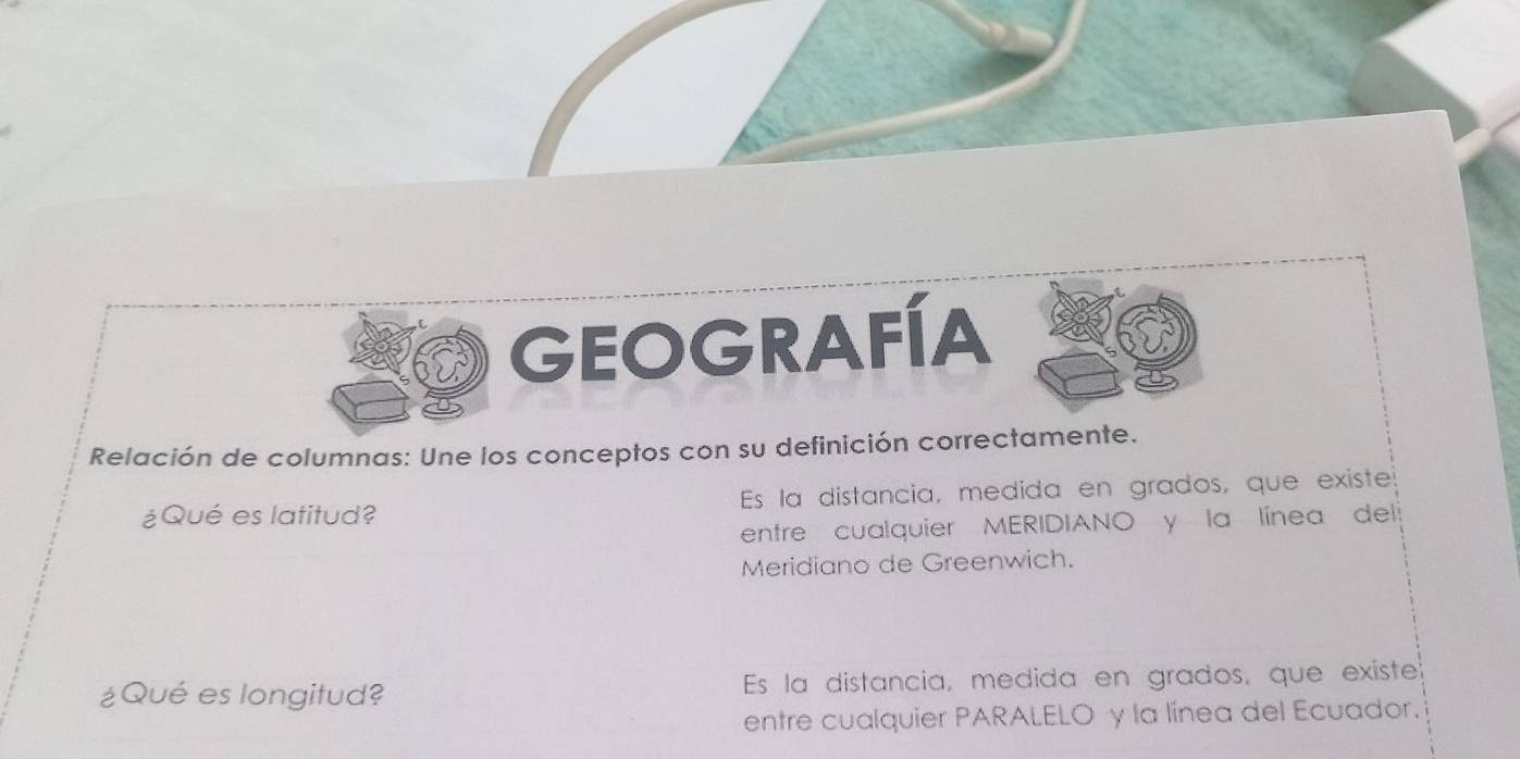 GEOGRAFÍA
Relación de columnas: Une los conceptos con su definición correctamente.
¿Qué es latitud? Es la distancia, medida en grados, que existe
entre cualquier MERIDIANO y la línea del
Meridiano de Greenwich.
¿Qué es longitud? Es la distancia, medida en grados, que existe
entre cualquier PARALELO y la línea del Ecuador.