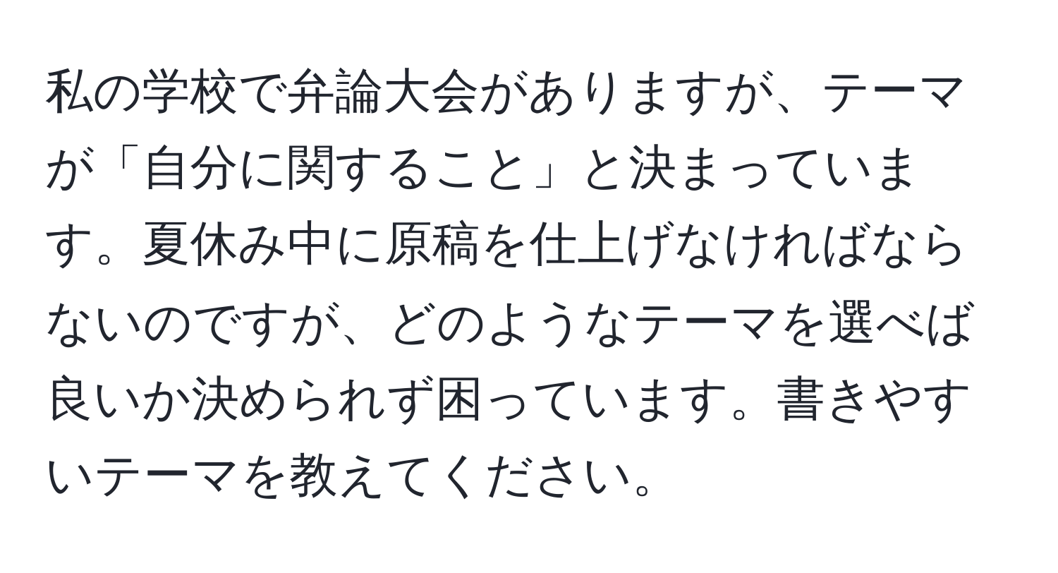 私の学校で弁論大会がありますが、テーマが「自分に関すること」と決まっています。夏休み中に原稿を仕上げなければならないのですが、どのようなテーマを選べば良いか決められず困っています。書きやすいテーマを教えてください。