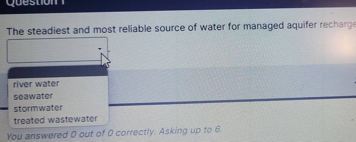 The steadiest and most reliable source of water for managed aquifer recharge
river water
seawater
stormwater
treated wastewater
You answered 0 out of 0 correctly. Asking up to 6.