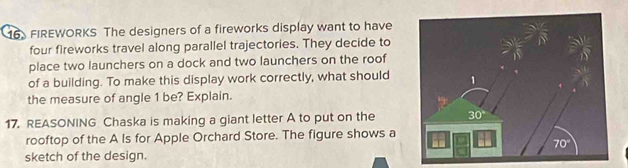 FIREWORKS The designers of a fireworks display want to have
four fireworks travel along parallel trajectories. They decide to
place two launchers on a dock and two launchers on the roof
of a building. To make this display work correctly, what should
the measure of angle 1 be? Explain.
17. REASONING Chaska is making a giant letter A to put on the
rooftop of the A Is for Apple Orchard Store. The figure shows a
sketch of the design.