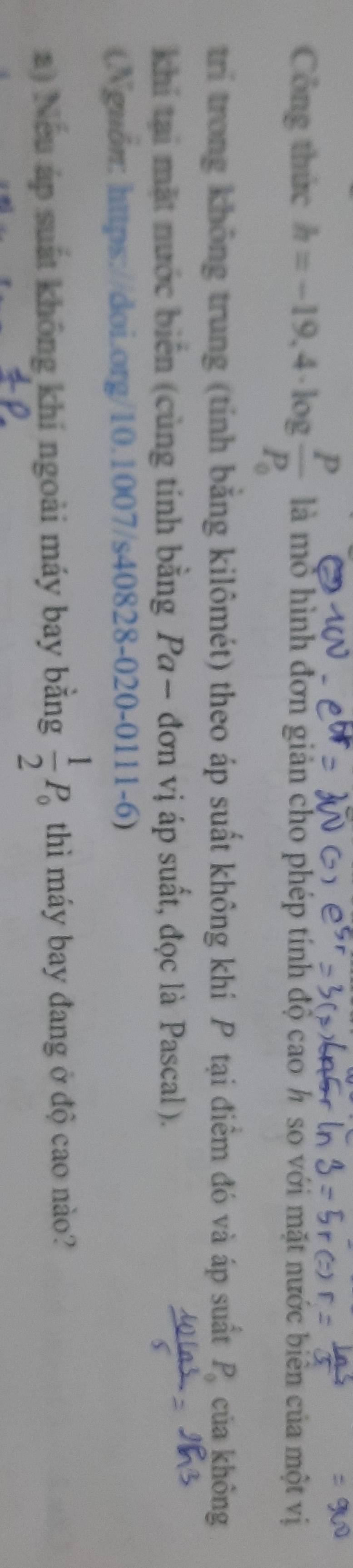 Công thức h=-19,4· log frac PP_0 là mỏ hình đơn giản cho phép tính độ cao h so với mặt nước biên của một vị 
trí trong không trung (tỉnh bằng kilômét) theo áp suất không khí P tại điểm đó và áp suất P_0 của không 
khi tại mặt nước biển (cùng tính bằng Pa — đơn vị áp suất, đọc là Pascal). 
(Nguồn: https://doi.org/10.1007/s40828-020-0111- · 6) 
a) Nếu áp suất không khí ngoài máy bay bằng  1/2 P_0 thì máy bay đang ở độ cao nào?