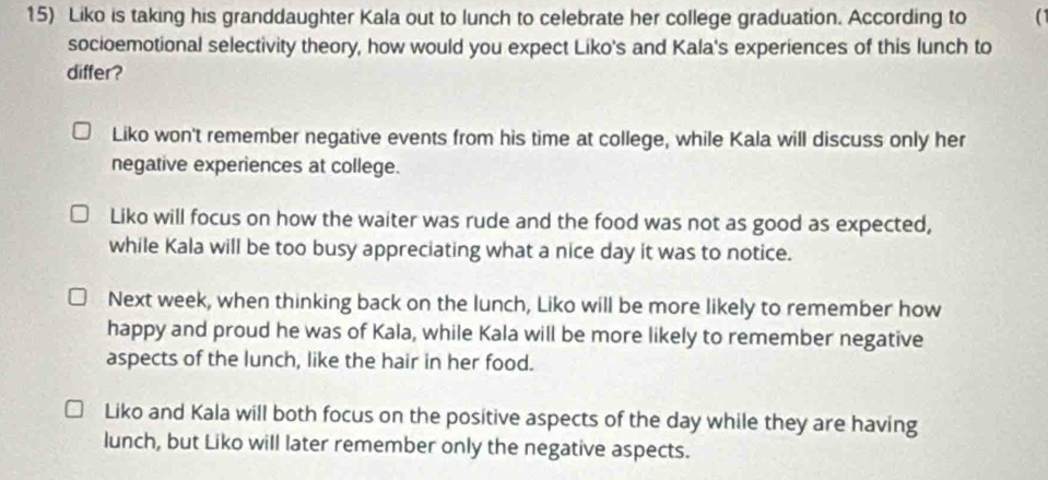 Liko is taking his granddaughter Kala out to lunch to celebrate her college graduation. According to a
socioemotional selectivity theory, how would you expect Liko's and Kala's experiences of this lunch to
differ?
Liko won't remember negative events from his time at college, while Kala will discuss only her
negative experiences at college.
Liko will focus on how the waiter was rude and the food was not as good as expected,
while Kala will be too busy appreciating what a nice day it was to notice.
Next week, when thinking back on the lunch, Liko will be more likely to remember how
happy and proud he was of Kala, while Kala will be more likely to remember negative
aspects of the lunch, like the hair in her food.
Liko and Kala will both focus on the positive aspects of the day while they are having
lunch, but Liko will later remember only the negative aspects.