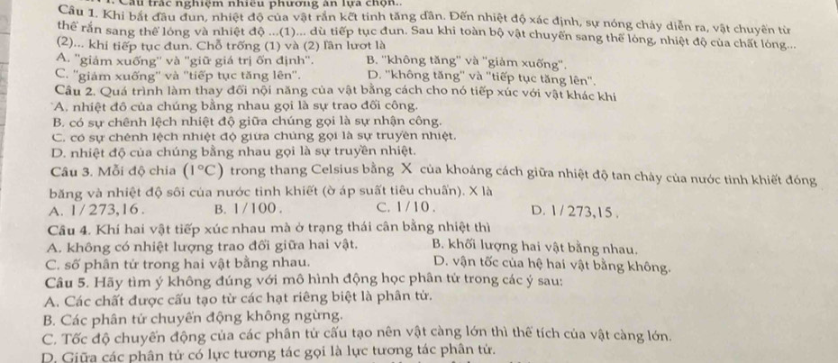 Câu trắc nghiệm nhiều phương àn lựa chọn.
Cầu 1. Khi bắt đầu dun, nhiệt độ của vật rắn kết tinh tăng dân. Đến nhiệt độ xác định, sự nóng chảy diễn ra, vật chuyển từ
thể rằn sang thể lóng và nhiệt độ ...(1)... dù tiếp tục đun. Sau khi toàn bộ vật chuyển sang thể lóng, nhiệt độ của chất lóng...
(2)... khi tiếp tục đun. Chỗ trống (1) và (2) lần lượt là
A. ''giám xuống'' và ''giữ giá trị ốn định''. B. ''không tăng'' và ''giảm xuống''.
C. ''giám xuống'' và ''tiếp tục tăng lên''. D. ''không tăng'' và ''tiếp tục tăng lên''.
Câu 2. Quá trình làm thay đối nội năng của vật bằng cách cho nó tiếp xúc với vật khác khi
*A. nhiệt đô của chúng bằng nhau gọi là sự trao đối công.
B. có sự chênh lệch nhiệt độ giữa chúng gọi là sự nhận công.
C. có sự chênh lệch nhiệt độ giữa chúng gọi là sự truyền nhiệt.
D. nhiệt độ của chúng bằng nhau gọi là sự truyền nhiệt.
Câu 3. Mỗi độ chia (1°C) trong thang Celsius bằng X của khoáng cách giữa nhiệt độ tan chảy của nước tinh khiết đóng
băng và nhiệt độ sôi của nước tinh khiết (ờ áp suất tiêu chuấn). X là
A. 1 / 273,16. B. 1/ 100 . C. 1 / 10 . D. 1 / 273,15 .
Câu 4. Khí hai vật tiếp xúc nhau mà ở trạng thái cân bằng nhiệt thì
A. không có nhiệt lượng trao đổi giữa hai vật. B. khối lượng hai vật bằng nhau.
C. số phân tử trong hai vật bằng nhau.  D. vận tốc của hệ hai vật bằng không.
Câu 5. Hãy tìm ý không đúng với mô hình động học phân tử trong các ý sau:
A. Các chất được cấu tạo từ các hạt riêng biệt là phân tử.
B. Các phân tử chuyển động không ngừng.
C. Tốc độ chuyến động của các phân tử cấu tạo nên vật càng lớn thì thể tích của vật càng lớn.
D. Giữa các phân tử có lực tương tác gọi là lực tương tác phân tử.