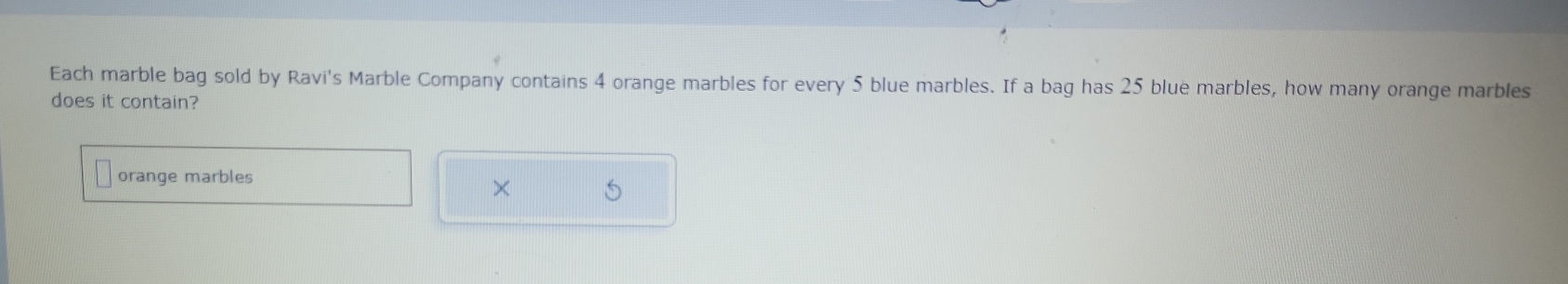 Each marble bag sold by Ravi's Marble Company contains 4 orange marbles for every 5 blue marbles. If a bag has 25 blue marbles, how many orange marbles 
does it contain? 
orange marbles 
×