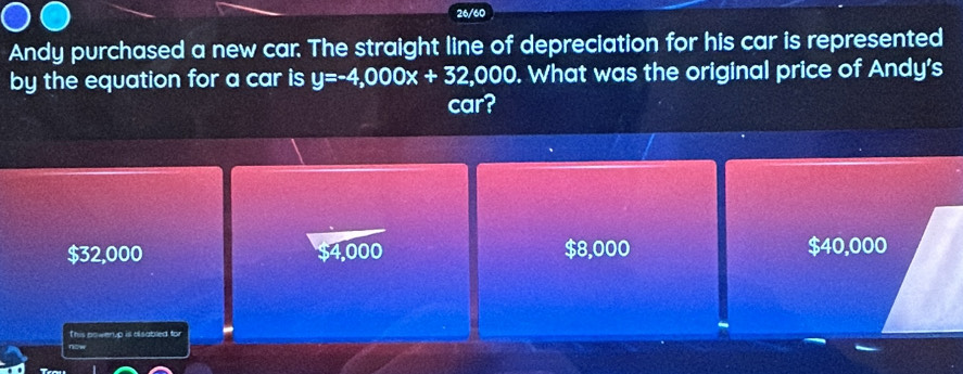 26/60
Andy purchased a new car. The straight line of depreciation for his car is represented
by the equation for a car is y=-4,000x+32,000. What was the original price of Andy's
car?
$32,000 $4,000 $8,000 $40,000
This powerup is alsabled for