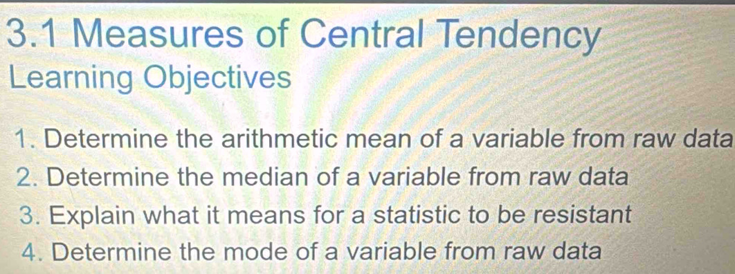 3.1 Measures of Central Tendency 
Learning Objectives 
1. Determine the arithmetic mean of a variable from raw data 
2. Determine the median of a variable from raw data 
3. Explain what it means for a statistic to be resistant 
4. Determine the mode of a variable from raw data