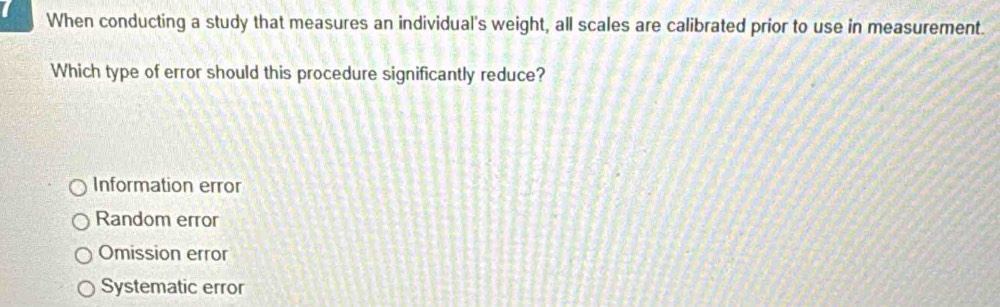 When conducting a study that measures an individual's weight, all scales are calibrated prior to use in measurement.
Which type of error should this procedure significantly reduce?
Information error
Random error
Omission error
Systematic error