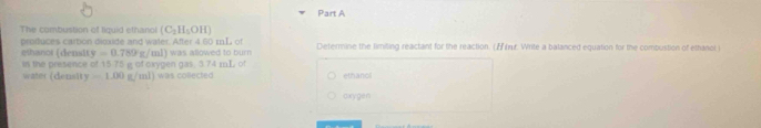 The combustion of liquid efhariol (C_2H_5OH)
proffuces carbion dioxide and water. After 4 60 mL of Determine the fimiting reactant for the reaction. (r. Write a balanced equation for the combustion of ethanol )
y=0.789g/ml) i was allowed to burn .
ethanor (densit in the presence of 15 75 ifCrVQ an 035, 0.74 mL ot
waie (density -1.00g/ml) was collected ethanol
oxygen