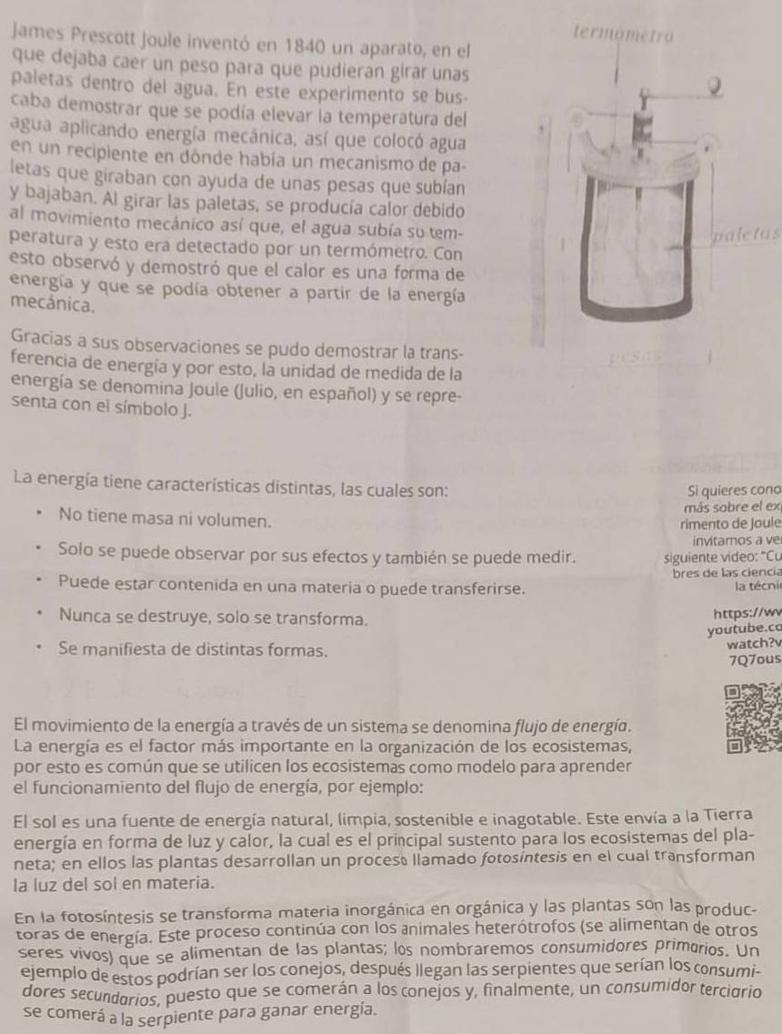 James Prescott Joule inventó en 1840 un aparato, en el
que dejaba caer un peso para que pudieran girar unas
paletas dentro del agua. En este experimento se bus
caba demostrar que se podía elevar la temperatura del
agua aplicando energía mecánica, así que colocó agua
en un recipiente en dónde había un mecanismo de pa-
letas que giraban con ayuda de unas pesas que subían
y bajaban. Al girar las paletas, se producía calor debido
al movimiento mecánico así que, el agua subía su tem-
paletas
peratura y esto era detectado por un termómetro. Con
esto observó y demostró que el calor es una forma de
energía y que se podía obtener a partir de la energía
mecánica.
Gracias a sus observaciones se pudo demostrar la trans-
ferencia de energía y por esto, la unidad de medida de la
energía se denomina Joule (Julio, en español) y se repre-
senta con el símbolo J.
La energía tiene características distintas, las cuales son:
Si quieres cono
más sobre el ex
No tiene masa ni volumen.
rimento de Joule
invitamos a ve
Solo se puede observar por sus efectos y también se puede medir. siguiente video: "Cu
bres de las ciencia
Puede estar contenida en una materia o puede transferirse.  la técni
Nunca se destruye, solo se transforma.
https://wv
youtube.co
Se manifiesta de distintas formas.
watch?v
7Q7ous
El movimiento de la energía a través de un sistema se denomina flujo de energía.
La energía es el factor más importante en la organización de los ecosistemas,
por esto es común que se utilicen los ecosistemas como modelo para aprender
el funcionamiento del flujo de energía, por ejemplo:
El sol es una fuente de energía natural, limpia, sostenible e inagotable. Este envía a la Tierra
energía en forma de luz y calor, la cual es el principal sustento para los ecosistemas del pla-
neta; en ellos las plantas desarrollan un procese llamado fotosíntesis en el cual transforman
Ia luz del sol en materia.
En la fotosíntesis se transforma materia inorgánica en orgánica y las plantas son las produc-
toras de energía. Este proceso continúa con los animales heterótrofos (se alimentan de otros
seres vivos) que se alimentan de las plantas; los nombraremos consumidores primarios. Un
ejemplo de estos podrían ser los conejos, después llegan las serpientes que serían los consumi-
dores secundarios, puesto que se comerán a los conejos y, finalmente, un consumidor terciario
se comerá a la serpiente para ganar energía.