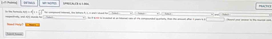 DETAILS MY NOTES SPRECALC8 4.1.004. PRACTICE 
In the formula A(t)=p(1+ t/n )^nt for compound interest, the letters A, r., n and t stand for Srid ==Saled== 
respectively, and A(?) standa for[--Select-- . So if $200 is invested at an interest rate of 4% compounded quarterly, then the amount after 4 years is $ and =Select= . (Round your answer to the nearest cent 
Need Help? tad 1 
Submit Acmve