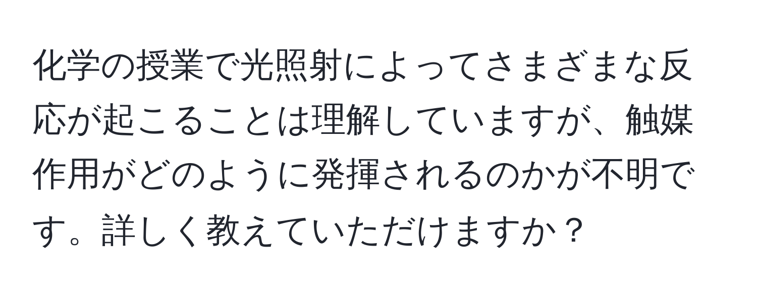 化学の授業で光照射によってさまざまな反応が起こることは理解していますが、触媒作用がどのように発揮されるのかが不明です。詳しく教えていただけますか？