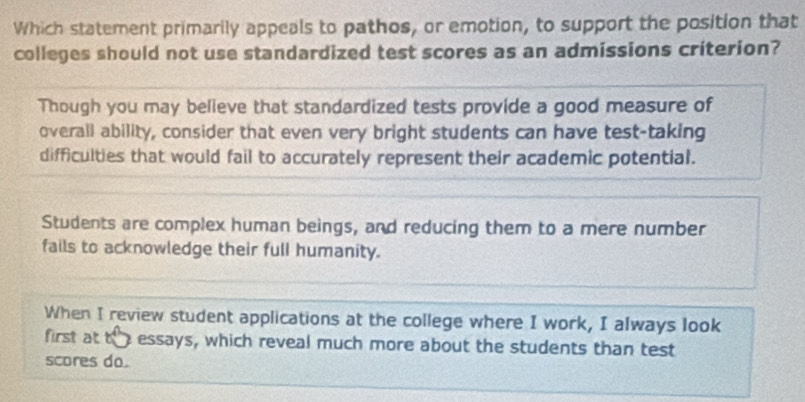 Which statement primarily appeals to pathos, or emotion, to support the position that
colleges should not use standardized test scores as an admissions criterion?
Though you may believe that standardized tests provide a good measure of
overall ability, consider that even very bright students can have test-taking
difficulties that would fail to accurately represent their academic potential.
Students are complex human beings, and reducing them to a mere number
fails to acknowledge their full humanity.
When I review student applications at the college where I work, I always look
first at thessays, which reveal much more about the students than test
scores do.