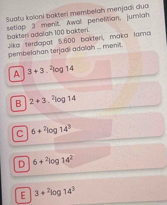 Suatu koloni bakteri membelah menjadi dua
setiap 3 menit. Awal penelitian, jumlah
bakteri adalah 100 bakteri.
Jika terdapat 5.600 bakteri, maka lama
pembelahan terjadi adalah ... menit.
A 3+3.^2log 14
B 2+3.^2log 14
C 6+^2log 14^3
D 6+^2log 14^2
E 3+^2log 14^3