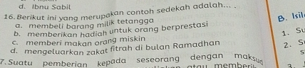 d. Ibnu Sabil
16. Berikut ini yang merupakan contoh sedekah adalah... .
B. Isil
a. membeli barang milik tetangga
b. memberikan hadiah untuk orang berprestasi
1. Sư
c. memberi makan orang miskin
d. mengeluarkan zakat fitrah di bulan Ramadhan 2. S
5
7. Suatu pemberian kepada seseorang dengan maksu
1