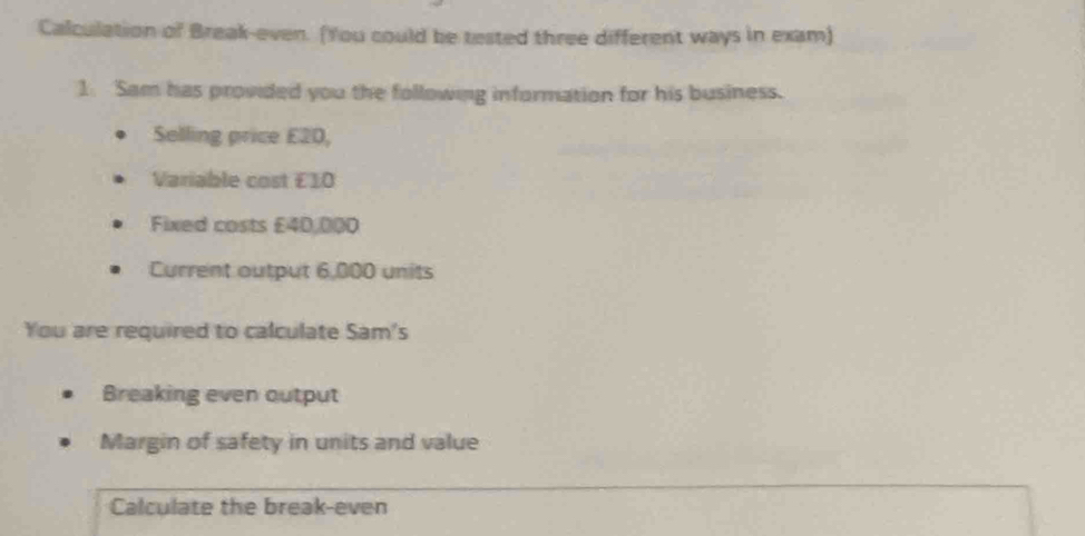 Calculation of Break-even. (You could be tested three different ways in exam) 
1 Sam has provided you the following information for his business. 
Selling price E2D, 
Variable cost £10
Fixed costs £40,000
Current output 6,000 units 
You are required to calculate Sam's 
Breaking even output 
Margin of safety in units and value 
Calculate the break-even