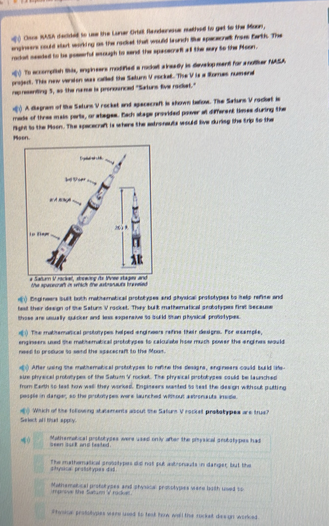 Clace KVU decided to us the Luner Ortit Randeresus methed to get to the Moon,
enginsers could start worlding as the radiet thal would launch ilike spececnell froes Earth. The
rodat seeded to be sesseful asough to send the spacecraft all the suy to the Moon.
To accomplish tihis, engineers modined a roduit a ireadly in develop ment for a noltiher NASA.
projedt. This new version was called the Saturn V esclust. The V is a Somas nument
reprsenting 5, ao the nare is pronounced "Saturs five radiet."
A disgram of like Saturs V rockst and apececraft is shown ballos. The Saturs V radkst is
rads of thres mais paris, orabages. Each stage provided power at different times during the
Night io the Moon. Tie spacecraft is whers the eatronsults would live dureg the trip to the
Maon.
the spasecraft in whi
Bngineers suiit both mathematical prototypes and physical prototypes to help refice and
test their design of the Saturs V rocket. They built matheratical probotypes first because
these are usually qucker and leas expersive io suild tan physical prosotypes.
The matheratical protatypes helped angineers refine their desiona. For asample,
enginsers used the mathematical protobyses to caloulabe how much power the engines would 
need to produce to sand the apacecraft to the Moon.
After using the mathematical protobyses to refine the designs, eng neers could build life.
size physical proborypes of the Sabum V rockek. The physical protobyses osuld be launched
from Carth so leat how well they worked. Engissers masted io sest the design without putting
pesple in danger, so the prototypes were launched with out astronauts inside.
() Which of the following statements about the Saturn V rocket probstypes are trus?
Select all that appry.
Mathemabical protobypes were used only after the phrysical ptobstypes had
( seen suit and teated .
The mathematical proliotypes did not pub asbronauts in danger; but the
shysical prototypes did.
Mathematical prototyges and physical prosotypes were both used to
marove the Satum V rader.
Phosce prototypes were used to test how well the rocket des gn worked