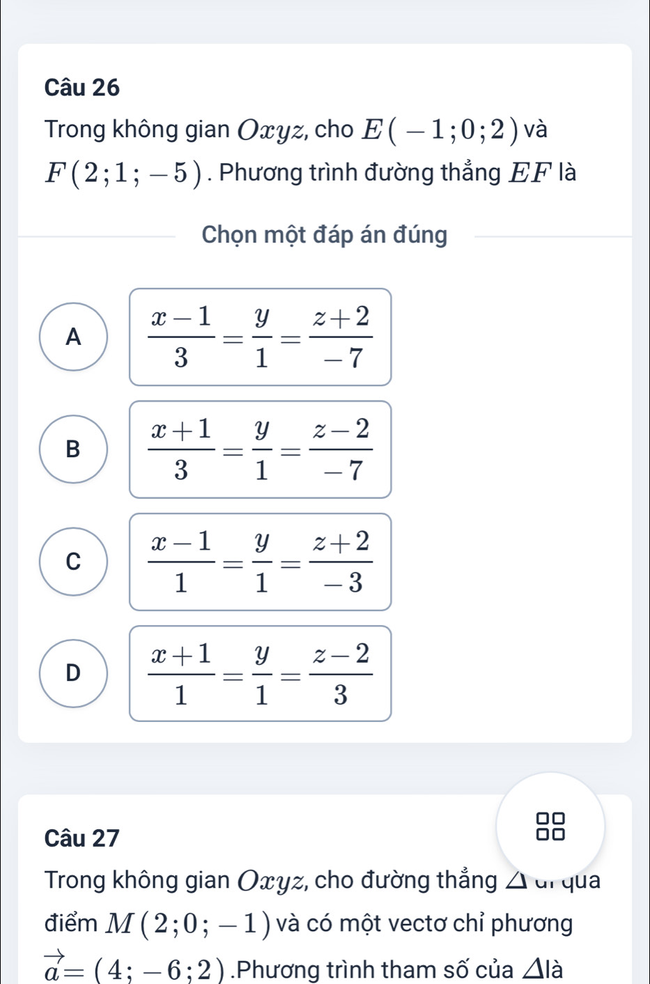 Trong không gian Oxyz, cho E(-1;0;2) và
F(2;1;-5). Phương trình đường thẳng EF là
Chọn một đáp án đúng
A  (x-1)/3 = y/1 = (z+2)/-7 
B  (x+1)/3 = y/1 = (z-2)/-7 
C  (x-1)/1 = y/1 = (z+2)/-3 
D  (x+1)/1 = y/1 = (z-2)/3 
Câu 27
Trong không gian Oxyz, cho đường thẳng △ ul qua
điểm M(2;0;-1) và có một vectơ chỉ phương
vector a=(4;-6;2).Phương trình tham số của △ la