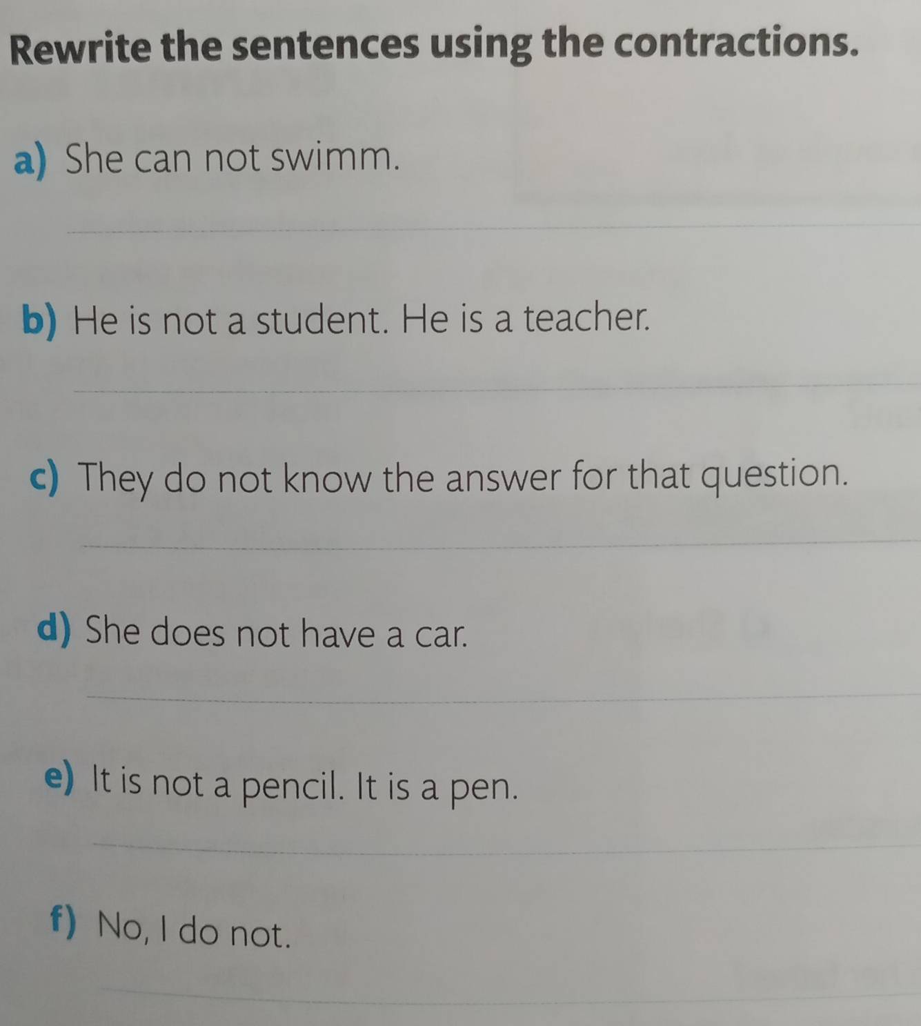 Rewrite the sentences using the contractions. 
a) She can not swimm. 
_ 
b) He is not a student. He is a teacher. 
_ 
c) They do not know the answer for that question. 
_ 
d) She does not have a car. 
_ 
e) It is not a pencil. It is a pen. 
_ 
f) No, I do not. 
_ 
_