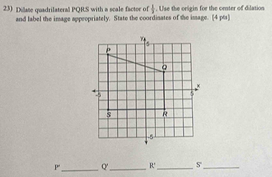 Dilate quadrilateral PQRS with a scale factor of  1/2 . Use the origin for the center of dilation 
and label the image appropriately. State the coordinates of the image. [4 pts]
P' _ 
_ Q'
R' _
S' _