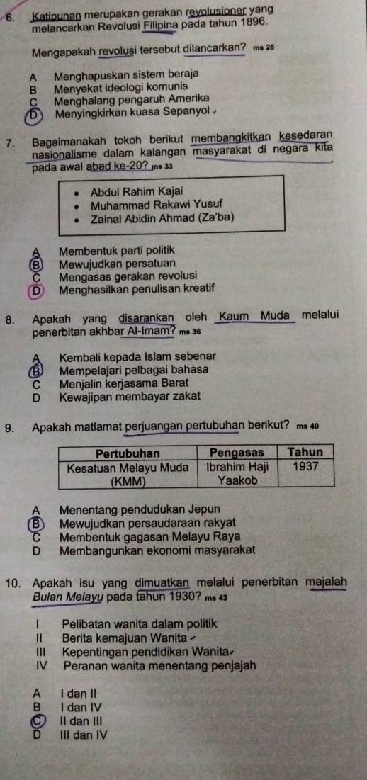 Katipunan merupakan gerakan revolusioner yan
melancarkan Revolusi Filipina pada tahun 1896.
Mengapakah revolusi tersebut dilancarkan? m 2
A Menghapuskan sistem beraja
B Menyekat ideologi komunis
C Menghalang pengaruh Amerika
D Menyingkirkan kuasa Sepanyol
7. Bagaimanakah tokoh berikut membangkitkan kesedaran
nasionalisme dalam kalangan masyarakat di negara kita
pada awal abad ke-20? ms
Abdul Rahim Kajai
Muhammad Rakawi Yusuf
Zainal Abidin Ahmad (Za'ba)
A Membentuk parti politik
B Mewujudkan persatuan
C Mengasas gerakan revolusi
D Menghasilkan penulisan kreatif
8. Apakah yang disarankan oleh Kaum Muda melalui
penerbitan akhbar Al-Imam? ms 
A Kembali kepada Islam sebenar
B Mempelajari pelbagai bahasa
C Menjalin kerjasama Barat
D Kewajipan membayar zakat
9. Apakah matlamat perjuangan pertubuhan berikut? m 4
A Menentang pendudukan Jepun
B Mewujudkan persaudaraan rakyat
C Membentuk gagasan Melayu Raya
D Membangunkan ekonomi masyarakat
10. Apakah isu yang dimuatkan melalui penerbitan majalah
Bulan Melayy pada tahun 1930? m 
I Pelibatan wanita dalam politik
II Berita kemajuan Wanita
III Kepentingan pendidikan Wanita
IV Peranan wanita menentang penjajah
A I dan II
B I dan IV
ll dan III
D III dan IV
