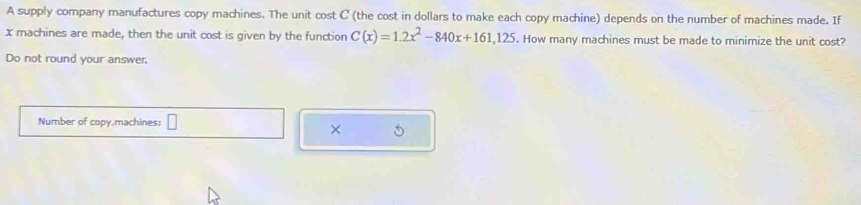 A supply company manufactures copy machines. The unit cost C (the cost in dollars to make each copy machine) depends on the number of machines made. If
x machines are made, then the unit cost is given by the function C(x)=1.2x^2-840x+161,125. How many machines must be made to minimize the unit cost? 
Do not round your answer. 
Number of copy machines: 
× 5