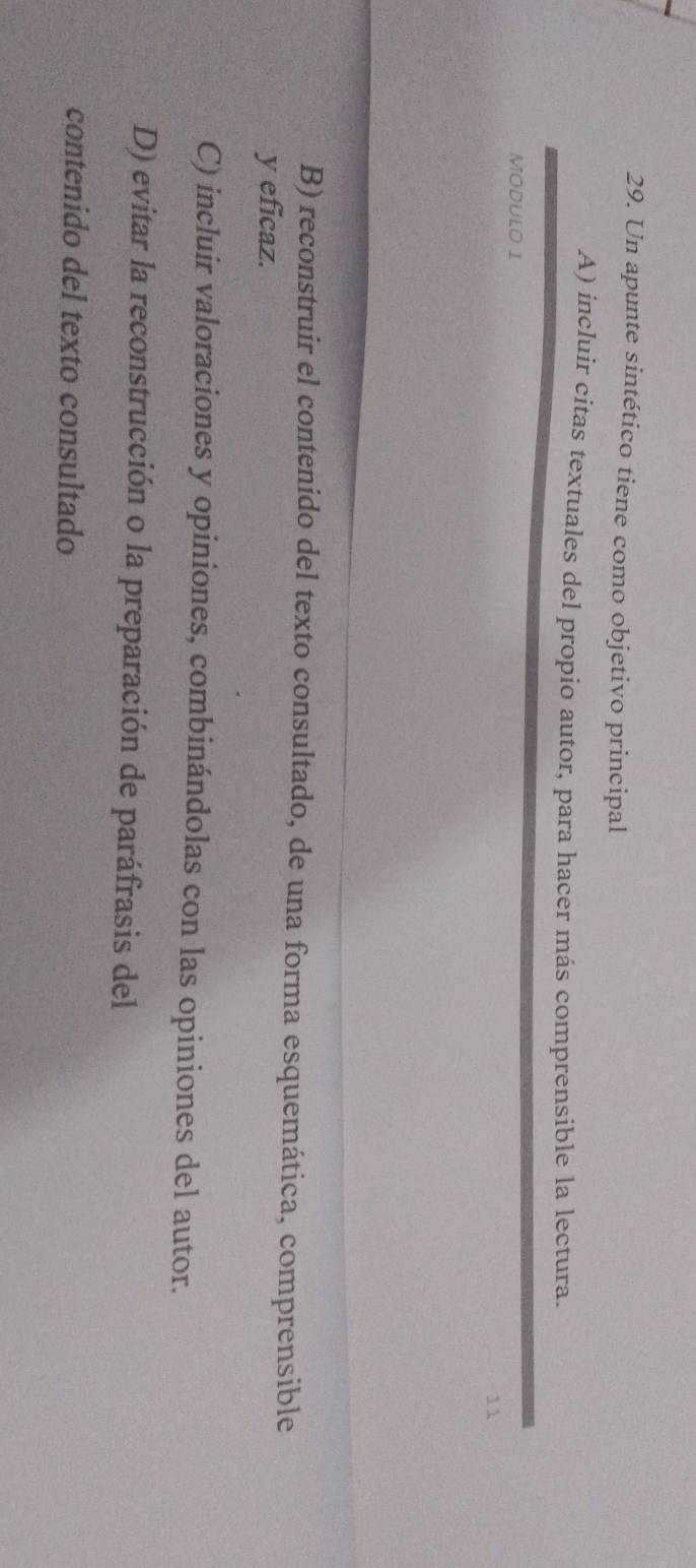 Un apunte sintético tiene como objetivo principal
A) incluir citas textuales del propio autor, para hacer más comprensible la lectura.
MODULO I
11
B) reconstruir el contenido del texto consultado, de una forma esquemática, comprensible
y eficaz.
C) incluir valoraciones y opiniones, combinándolas con las opiniones del autor.
D) evitar la reconstrucción o la preparación de paráfrasis del
contenido del texto consultado