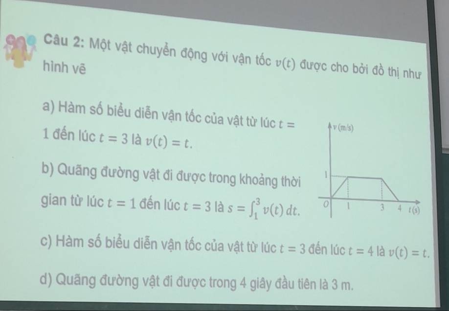 Một vật chuyển động với vận tốc v(t)
hình vē được cho bởi đồ thị như
a) Hàm số biểu diễn vận tốc của vật từ lúc t=
1 đến lúc t=3 là v(t)=t.
b) Quãng đường vật đi được trong khoảng thời 
gian từ lúc t=1 đến lúc t=3| a s=∈t _1^3v(t)dt.
c) Hàm số biểu diễn vận tốc của vật từ lúc t=3 đến lúc t=4 là v(t)=t.
d) Quãng đường vật đi được trong 4 giây đầu tiên là 3 m.