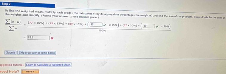 To find the weighted mean, multiply each grade (the data point x) by its appropriate percentage (the weight w) and find the sum of the products. Then, divide by the sum of 
the weights and simplify. (Round your answer to one decimal place.)
 sumlimits (x· w)/sumlimits w =frac (77* 15% )+(75* 15% )+(89* 15% )+( 95/100%  * 15% )+(87* 20% )+(□ y* 20% )100% 
= 82.7*
Submit Skip (you cannot come back) 
uggested tutorial: Leam It: Calculate a Weighted Mean 
Need Help? Read It