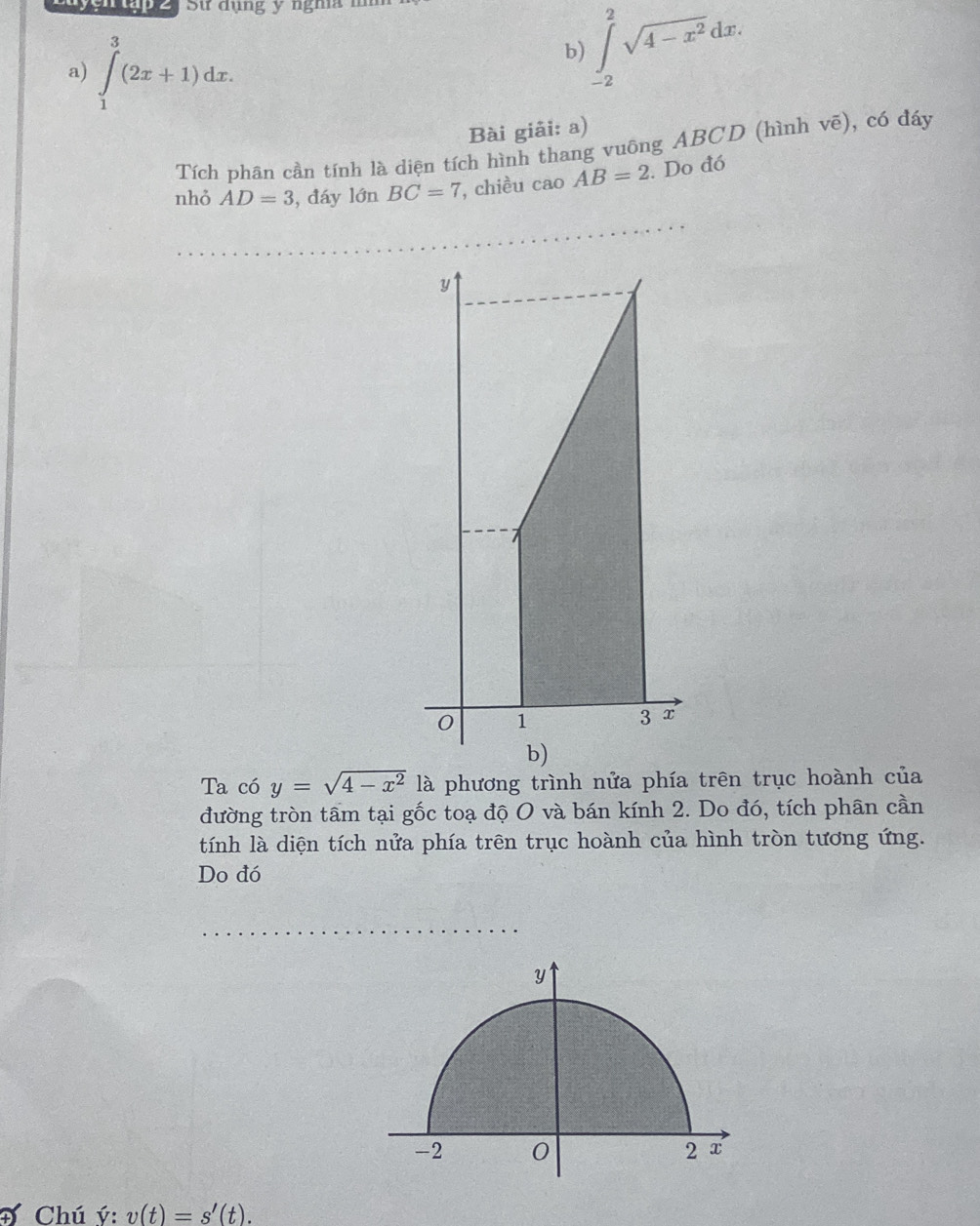 Sử dụng y nghĩa m 
a) ∈tlimits _1^(3(2x+1)dx. 
b) ∈tlimits _(-2)^2sqrt(4-x^2))dx. 
Bài giải: a) 
Tích phân cần tính là diện tích hình thang vuông ABCD (hình vẽ), có đáy 
nhỏ AD=3 , đáy limlimits BC=7 , chiều cao AB=2. Do đó 
_ 
Ta có y=sqrt(4-x^2) là phương trình nửa phía trên trục hoành của 
đường tròn tâm tại gốc toạ độ O và bán kính 2. Do đó, tích phân cần 
tính là diện tích nửa phía trên trục hoành của hình tròn tương ứng. 
Do đó 
_ 
Đ Chú ý : v(t)=s'(t).