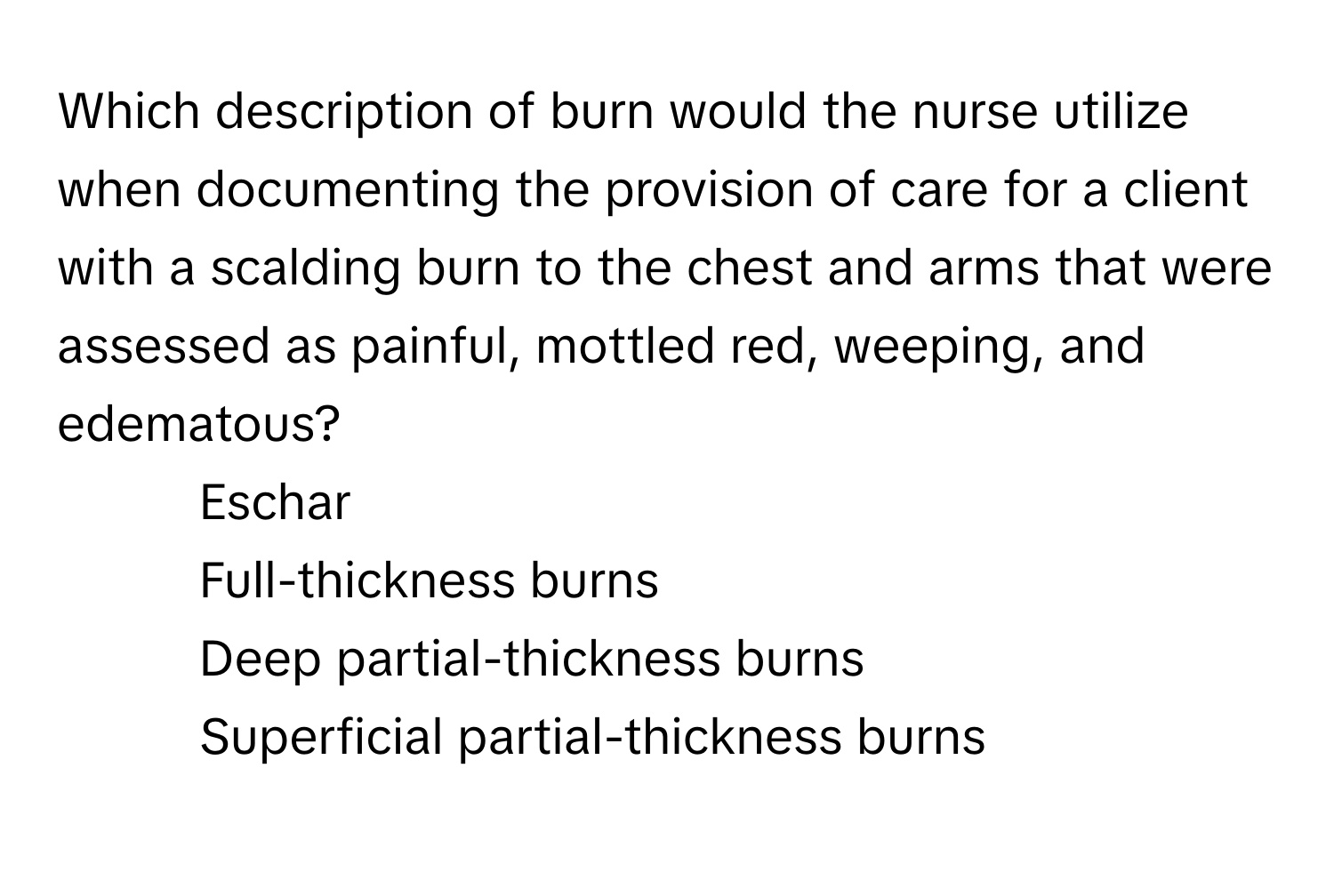 Which description of burn would the nurse utilize when documenting the provision of care for a client with a scalding burn to the chest and arms that were assessed as painful, mottled red, weeping, and edematous?

- Eschar
- Full-thickness burns
- Deep partial-thickness burns
- Superficial partial-thickness burns