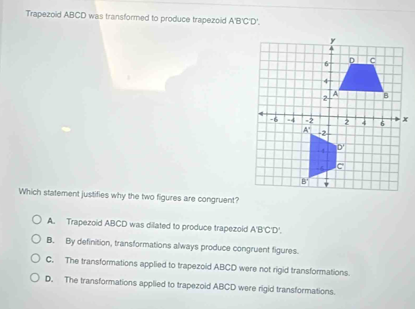 Trapezoid ABCD was transformed to produce trapezoid A'B'C'D'.
Which statement justifies why the two figures are congruent?
A. Trapezoid ABCD was dilated to produce trapezoid A' B'C'D'
B. By definition, transformations always produce congruent figures.
C. The transformations applied to trapezoid ABCD were not rigid transformations.
D. The transformations applied to trapezoid ABCD were rigid transformations.