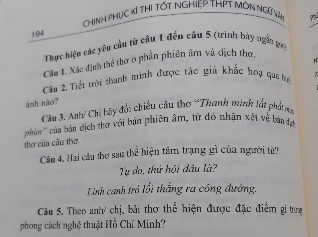 CHINH PHỤC KÌ THI TỐT NGHIỆP THPT MÔN NGỨ VĂN _Phả 
194 
Thực hiện các yêu cầu từ câu 1 đến câu 5 (trình bày ngắn gọn): 
n 
Câu 1. Xác định thể thơ ở phần phiên âm và dịch thơ. 
Câu 2. Tiết trời thanh minh được tác giả khắc hoạ qua hình 
1 
ảnh nào? 
Câu 3. Anh/ Chị hãy đối chiếu câu thơ “Thanh minh lất phất mưa 
phùm'' của bản dịch thơ với bản phiên âm, từ đó nhận xét về bản dịch 
thơ của câu thơ. 
Câu 4. Hai câu thơ sau thể hiện tâm trạng gì của người tù? 
Tự do, thử hỏi đâu là? 
Linh canh trỏ lối thắng ra công đường. 
Câu 5. Theo anh/ chị, bài thơ thể hiện được đặc điểm gì trong 
phong cách nghệ thuật Hồ Chí Minh?