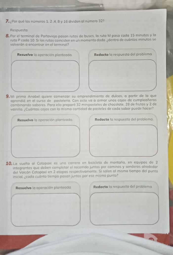 Por qué los números 1. 2 , 4, 8 y 16 dividen al número 32? 
Respuesta: 
8 Por el terminal de Portoviejo pasan rutas de buses, la ruta M pasa cada 15 minutos y la 
ruta P cada 10. Si las rutas coinciden en un momento dado. ¿dentro de cuántos minutos se 
volverán a encontrar en el terminal? 
Resuelvo la operación planteada Redacto la respuesta del problema 
9 Mi prima Anabel quiere comenzar su emprendimiento de dulces, a partir de lo que 
aprendió en el curso de pastelería. Con esto va a armar unas cajas de cumpleañeras 
combinando sabores. Para ello preparó 32 minipasteles de chocolate, 28 de frutas y 2 de 
vainilla. ¿Cuántas cajas con la misma cantidad de pasteles de cada sabor puede hacer? 
Resuelvo la operación planteada Redacto la respuesta del problema. 
10 La vuelta al Cotopaxi es una carrera en bicicleta de montaña, en equipos de 2
integrantes que deben completar el recorrido juntos por caminos y senderos alrededor 
del Volcán Cotopaxi en 2 etapas respectivamente. Si salen al mismo tiempo del punto 
inicial, ¿cada cuánto tiempo pasan juntos por ese mismo punto? 
Resuelvo la operación planteada Redacto la respuesta del problema