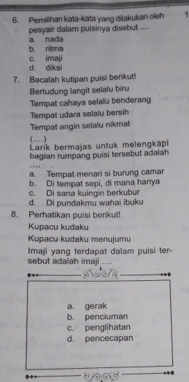 Pemilihan kata-kata yang dilakukan oleh 1
pesyair dalam puisinya disebut ....
a. nada
b. ritma
c. imaji
d. diksi
7. Bacalah kutipan puisi berikut!
Bertudung langit selalu biru
Tempat cahaya selalu benderang
Tempat udara selalu bersih
Tempat angin selalu nikmat
(…)
Larík bermajas untuk melengkapi
bagian rumpang puisi tersebut adalah
a. Tempat menari si burung camar
b. Di tempat sepi, di mana hanya
c. Di sana kuingin berkubur
d. Di pundakmu wahai ibuku
8. Perhatikan puisi berikut!
Kupacu kudaku
Kupacu kudaku menujumu
Imaji yang terdapat dalam puisi ter-
sebut adalah imaji ....
a. gerak
b. penciuman
c. penglihatan
d. pencecapan