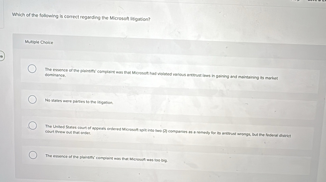 Which of the following is correct regarding the Microsoft litigation?
Multiple Choice
The essence of the plaintiffs' complaint was that Microsoft had violated various antitrust laws in gaining and maintaining its market
dominance.
No states were parties to the litigation.
The United States court of appeals ordered Microsoft split into two (2) companies as a remedy for its antitrust wrongs, but the federal district
court threw out that order.
The essence of the plaintiffs' complaint was that Microsoft was too big.