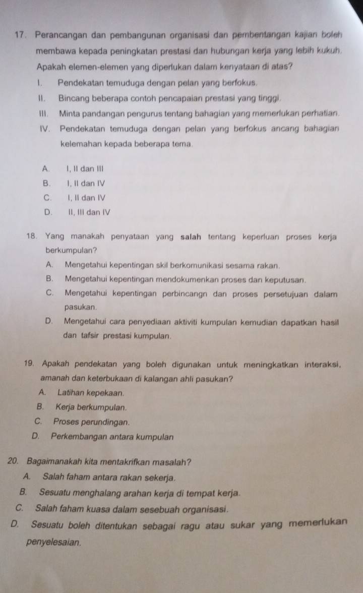 Perancangan dan pembangunan organisasi dan pembentangan kajian boleh
membawa kepada peningkatan prestasi dan hubungan kerja yang lebih kukuh.
Apakah elemen-elemen yang diperlukan dalam kenyataan di atas?
1. Pendekatan temuduga dengan pelan yang berfokus.
II. Bincang beberapa contoh pencapaian prestasi yang tinggi.
III. Minta pandangan pengurus tentang bahagian yang memerlukan perhatian.
IV. Pendekatan temuduga dengan pelan yang berfokus ancang bahagian
kelemahan kepada beberapa tema.
A. I, II dan III
B. I, II dan IV
C. I, II dan IV
D. II, III dan IV
18. Yang manakah penyataan yang salah tentang keperluan proses kerja
berkumpulan?
A. Mengetahui kepentingan skil berkomunikasi sesama rakan.
B. Mengetahui kepentingan mendokumenkan proses dan keputusan.
C. Mengetahui kepentingan perbincangn dan proses persetujuan dalam
pasukan.
D. Mengetahui cara penyediaan aktiviti kumpulan kemudian dapatkan hasil
dan tafsir prestasi kumpulan.
19. Apakah pendekatan yang boleh digunakan untuk meningkatkan interaksi,
amanah dan keterbukaan di kalangan ahli pasukan?
A. Latihan kepekaan.
B. Kerja berkumpulan.
C. Proses perundingan.
D. Perkembangan antara kumpulan
20. Bagaimanakah kita mentakrifkan masalah?
A. Salah faham antara rakan sekerja.
B. Sesuatu menghalang arahan kerja di tempat kerja
C. Salah faham kuasa dalam sesebuah organisasi.
D. Sesuatu boleh ditentukan sebagai ragu atau sukar yang memerlukan
penyelesaian.