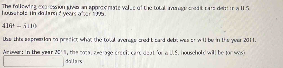 The following expression gives an approximate value of the total average credit card debt in a U.S. 
household (in dollars) t years after 1995.
416t+5110
Use this expression to predict what the total average credit card debt was or will be in the year 2011. 
Answer: In the year 2011, the total average credit card debt for a U.S. household will be (or was)
dollars.