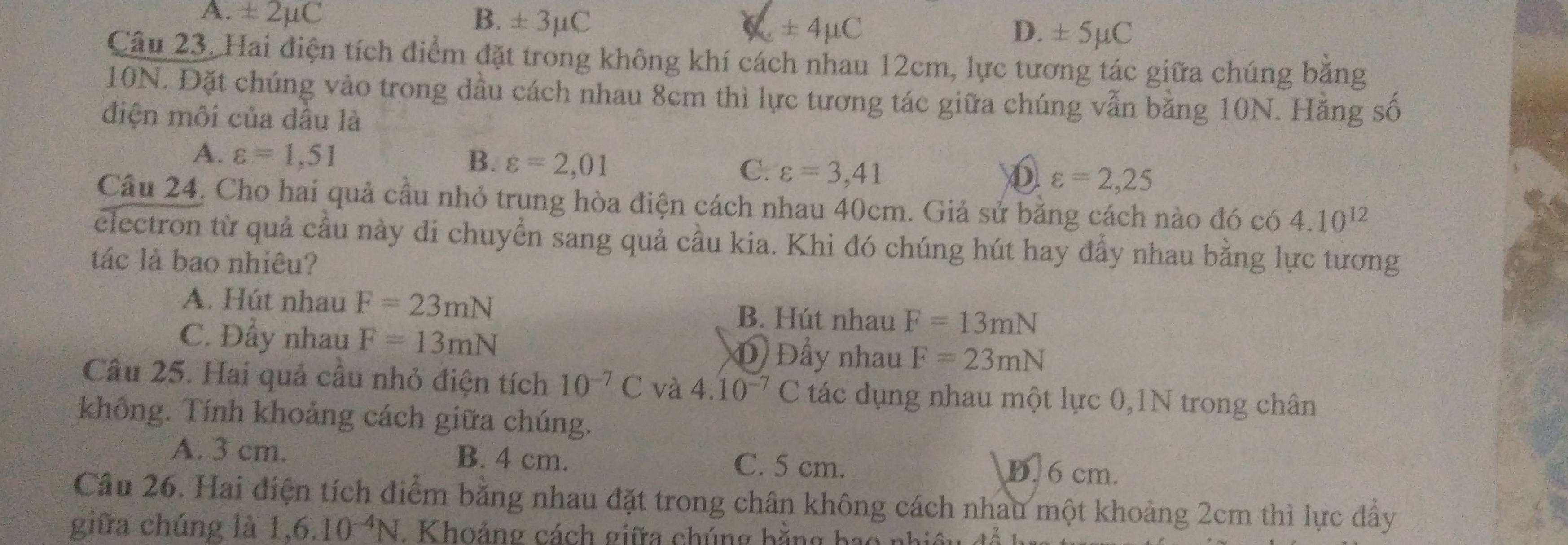 A. ± 2mu C B. ± 3μC ± 4mu C ± 5mu C
D.
Câu 23. Hai điện tích điểm đặt trong không khí cách nhau 12cm, lực tương tác giữa chúng băng
10N. Đặt chúng vào trong dầu cách nhau 8cm thì lực tương tác giữa chúng vẫn bằng 10N. Hằng số
điện môi của dầu là
A. varepsilon =1,51 B. varepsilon =2,01 C. varepsilon =3,41 varepsilon =2,25
Câu 24. Cho hai quả cầu nhỏ trung hòa điện cách nhau 40cm. Giả sử bằng cách nào đó có 4.10^(12)
electron từ quả cầu này di chuyển sang quả cầu kia. Khi đó chúng hút hay đẩy nhau bằng lực tương
tác là bao nhiêu?
A. Hút nhau F=23mN B. Hút nhau F=13mN
C. Đẩy nhau F=13mN Đ Đầy nhau F=23mN
Câu 25. Hai quả cầu nhỏ điện tích 10^(-7)C và 4.10^(-7)C tác dụng nhau một lực 0,1N trong chân
không. Tính khoảng cách giữa chúng.
A. 3 cm. B. 4 cm. C. 5 cm. D. 6 cm.
Câu 26. Hai điện tích điểm bằng nhau đặt trong chân không cách nhau một khoảng 2cm thì lực đẩy
giữa chúng là 1,6.10^(-4)N. Khoảng cách giữa chúng bằng bao nhiệu