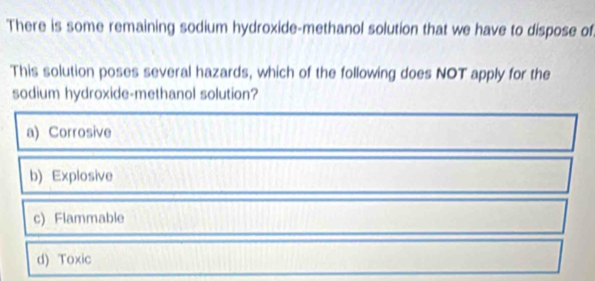 There is some remaining sodium hydroxide-methanol solution that we have to dispose of
This solution poses several hazards, which of the following does NOT apply for the
sodium hydroxide-methanol solution?
a) Corrosive
b) Explosive
c) Flammable
d) Toxic