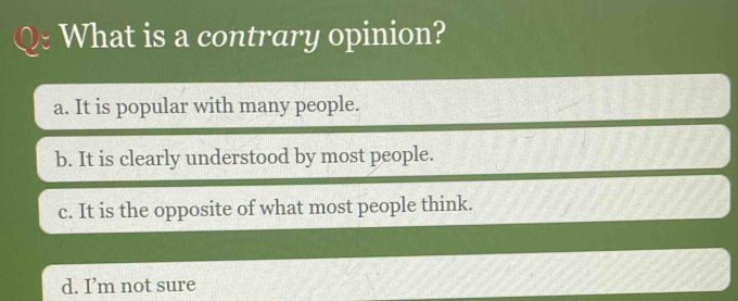 What is a contrary opinion?
a. It is popular with many people.
b. It is clearly understood by most people.
c. It is the opposite of what most people think.
d. I’m not sure