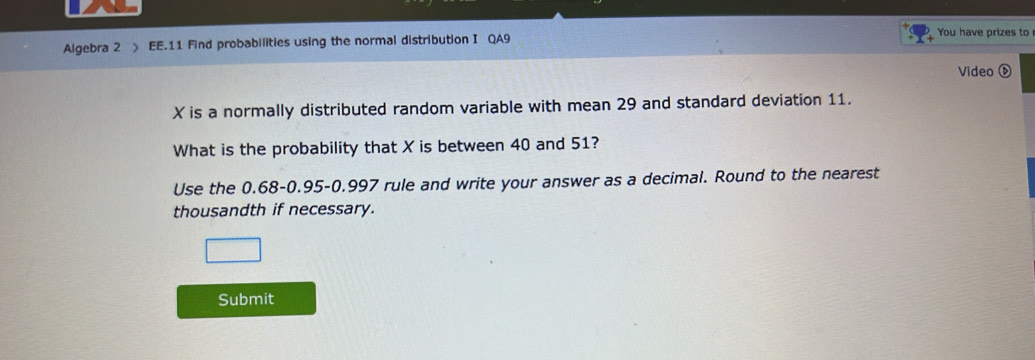 Algebra 2 EE.11 Find probabilities using the normal distribution I QA9 
You have prizes to 
Video
X is a normally distributed random variable with mean 29 and standard deviation 11. 
What is the probability that X is between 40 and 51? 
Use the 0.68 - 0.95 - 0.997 rule and write your answer as a decimal. Round to the nearest 
thousandth if necessary. 
Submit