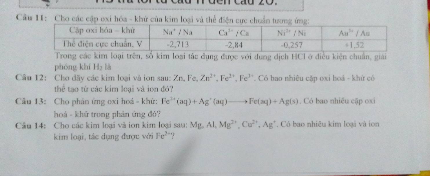 en cáu 20.
Cầu 11: Cho các cặp oxi hóa - khử của kim loại và thể điện cực chuẩn tương ứng:
Trong các kim loại trên, số kim loại tác dụng được với dung dịch HCl ở điều kiện chuẩn, giải
phóng khí H_2 là
Câu 12: Cho dãy các kim loại và ion sau: 1 ∠ r , Fe, Zn^(2+),Fe^(2+),Fe^(3+). Có bao nhiêu cặp oxi hoá - khử có
thể tạo từ các kim loại và ion đó?
Câu 13: Cho phản ứng oxi hoá - khử: Fe^(2+)(aq)+Ag^+(aq)to Fe(aq)+Ag(s). Có bao nhiều cặp oxi
hoá - khử trong phản ứng đó?
Câu 14: Cho các kim loại và ion kim loại sau: Mg,Al,Mg^(2+),Cu^(2+),Ag^+. Có bao nhiêu kim loại và ion
kim loại, tác dụng được với Fe^(2+) ?