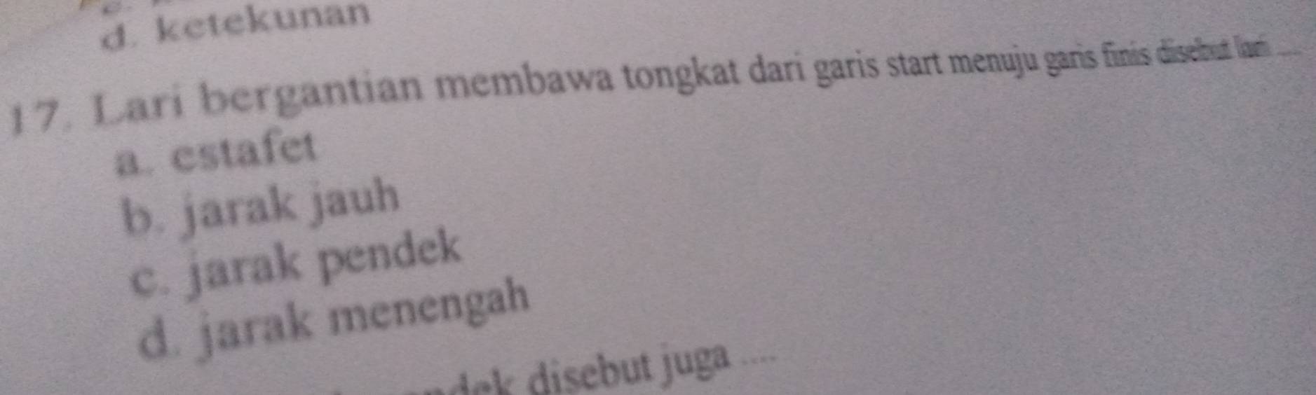 d. ketekunan
17. Lari bergantian membawa tongkat dari garis start menuju garis finis disebut lami
a. estafet
b. jarak jauh
c. jarak pendek
d. jarak menengah
k disebut juga ....