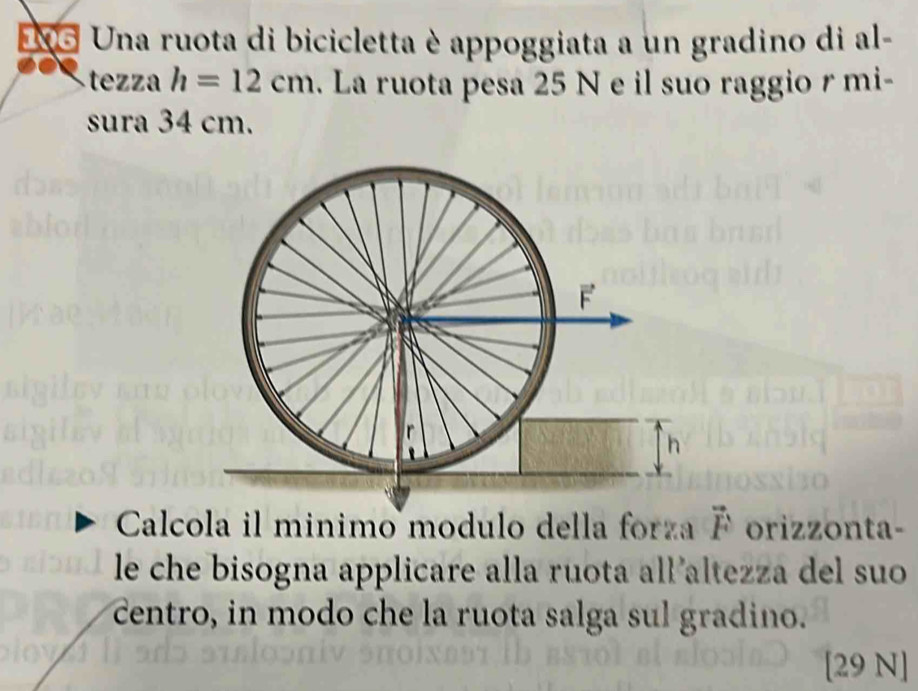 NS Una ruota di bicicletta è appoggiata a un gradino di al- 
tezza h=12cm. La ruota pesa 25 N e il suo raggio r mi- 
sura 34 cm. 
Calcola il minimo modulo della forza vector F orizzonta- 
le che bisogna applicare alla ruota all altezza del suo 
centro, in modo che la ruota salga sul gradino. 
[29 N]