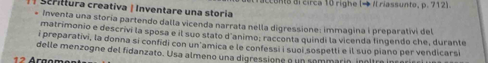 Scrittura creativa ǀ Inventare una storia racconto di circa 10 righe (→ Il riassunto, p. 712). 
. Inventa una storía partendo dalla vicenda narrata nella digressione: immagina i preparativi del 
matrimonio e descrivi la sposa e il suo stato d'animo; racconta quindi la vicenda fingendo che, durante 
i preparativi, la donna si confidi con un’amica e le confessi i suoi sospetti e il suo piano per vendicarsi 
delle menzogne del fidanzato. Usa almeno una digressione o un sommarin, inoltro
12 Árgom