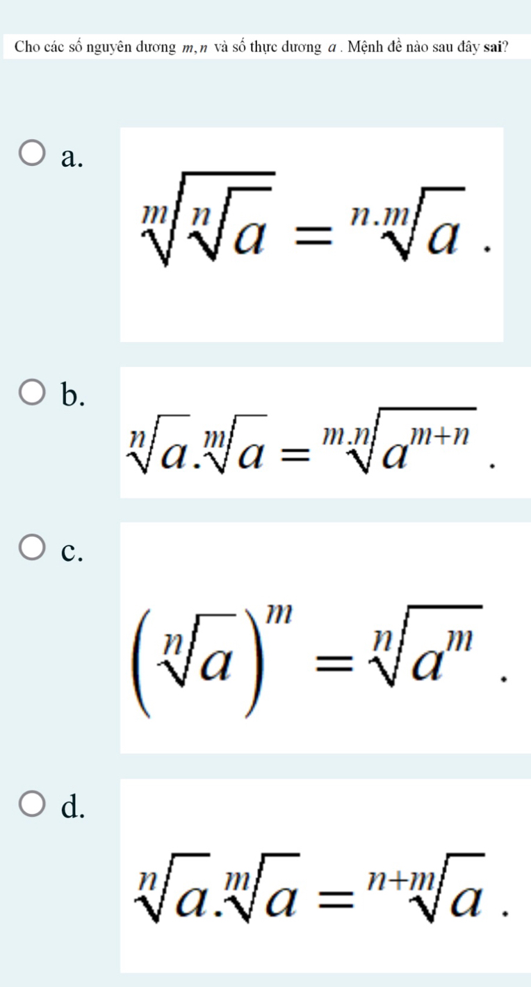 Cho các số nguyên dương m, n và số thực dương a . Mệnh đề nào sau đây sai?
a.
sqrt[m](sqrt [n]a)=sqrt[n.m](a).
b.
sqrt[n](a).sqrt[m](a)=sqrt[mn](a^(m+n)).
c.
(sqrt[n](a))^m=sqrt[n](a^m).
d.
sqrt[n](a).sqrt[m](a)=sqrt[n+m](a).