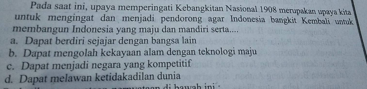 Pada saat ini, upaya memperingati Kebangkitan Nasional 1908 merupakan upaya kita
untuk mengingat dan menjadi pendorong agar Indonesia bangkit Kembali untuk
membangun Indonesia yang maju dan mandiri serta....
a. Dapat berdiri sejajar dengan bangsa lain
b. Dapat mengolah kekayaan alam dengan teknologi maju
c. Dapat menjadi negara yang kompetitif
d. Dapat melawan ketidakadilan dunia
awah ini .