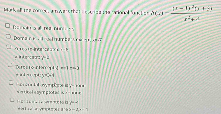 Mark all the correct answers that describe the rational function h(x)=frac (x-1)^2(x+3)x^2+4
Domain is all real numbers
Domain is all real numbers except x=-7
Zeros (x-intercepts): x=6
y-intercept: y=0
Zeros (x-intercepts): x=1, x=-3
y-intercept: y=3/4
Horizontal asympote is y= none
Vertical asymptotes is x= none
Horizontal asymptote is y=-4
Vertical asymptotes are x=-2, x=-1