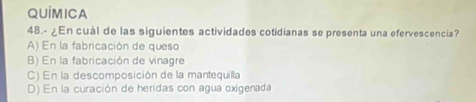 QUÍMICA
48.- ¿En cuál de las siguientes actividades cotidianas se presenta una efervescencia?
A) En la fabricación de queso
B) En la fabricación de vinagre
C) En la descomposición de la mantequilla
D) En la curación de heridas con agua oxigenada